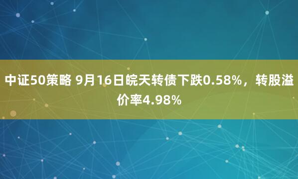 中证50策略 9月16日皖天转债下跌0.58%，转股溢价率4.98%