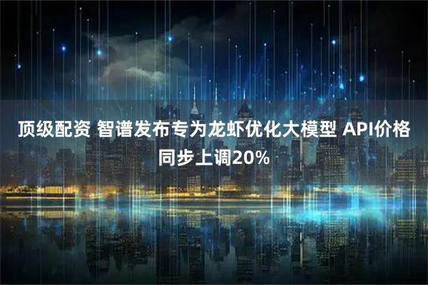 顶级配资 智谱发布专为龙虾优化大模型 API价格同步上调20%