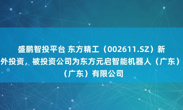 盛鹏智投平台 东方精工（002611.SZ）新增一起对外投资，被投资公司为东方元启智能机器人（广东）有限公司