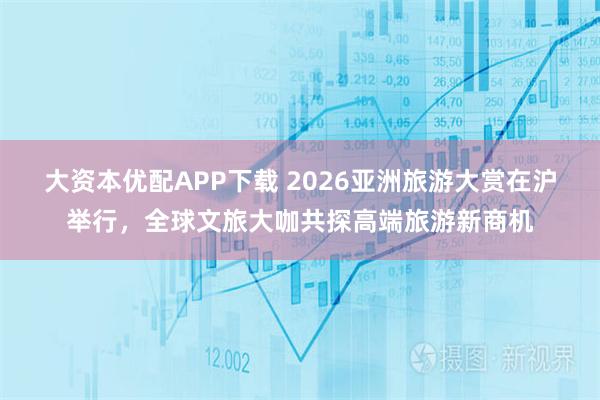 大资本优配APP下载 2026亚洲旅游大赏在沪举行，全球文旅大咖共探高端旅游新商机