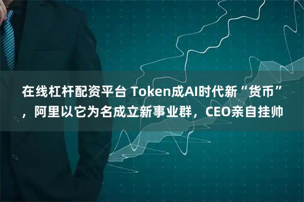 在线杠杆配资平台 Token成AI时代新“货币”，阿里以它为名成立新事业群，CEO亲自挂帅