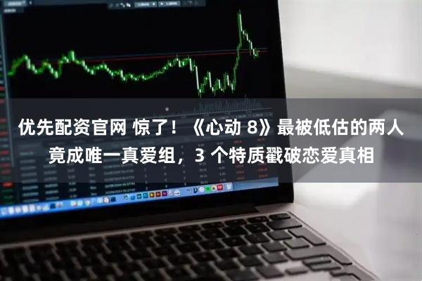 优先配资官网 惊了！《心动 8》最被低估的两人竟成唯一真爱组，3 个特质戳破恋爱真相