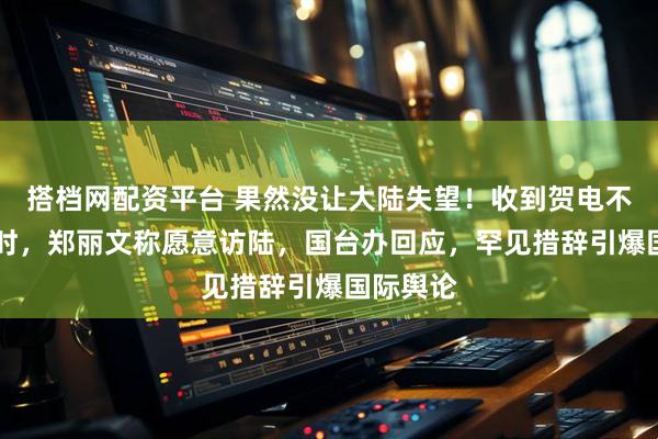 搭档网配资平台 果然没让大陆失望！收到贺电不到24小时，郑丽文称愿意访陆，国台办回应，罕见措辞引爆国际舆论