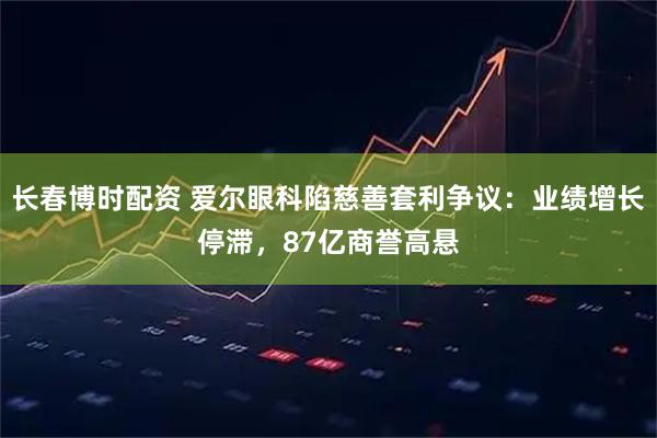 长春博时配资 爱尔眼科陷慈善套利争议：业绩增长停滞，87亿商誉高悬