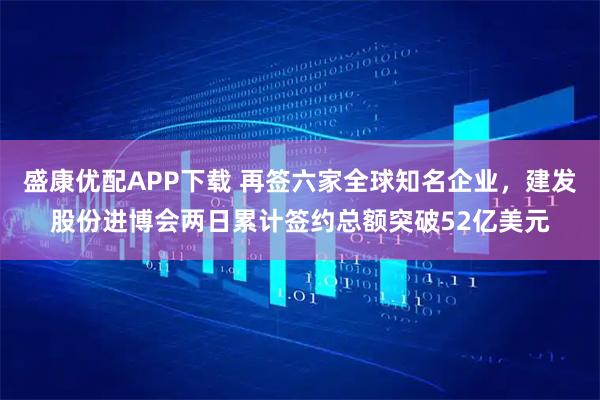 盛康优配APP下载 再签六家全球知名企业，建发股份进博会两日累计签约总额突破52亿美元