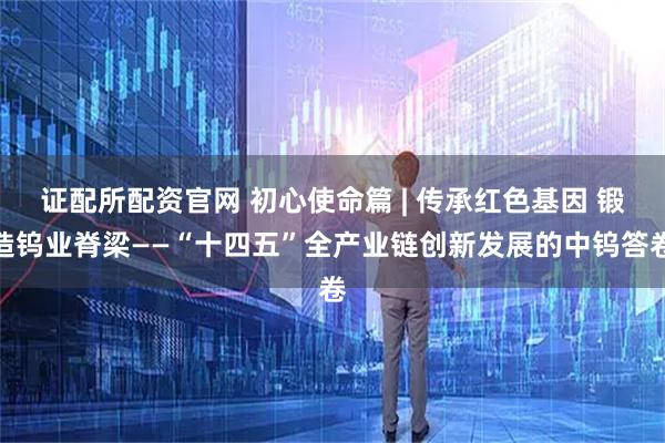 证配所配资官网 初心使命篇 | 传承红色基因 锻造钨业脊梁——“十四五”全产业链创新发展的中钨答卷