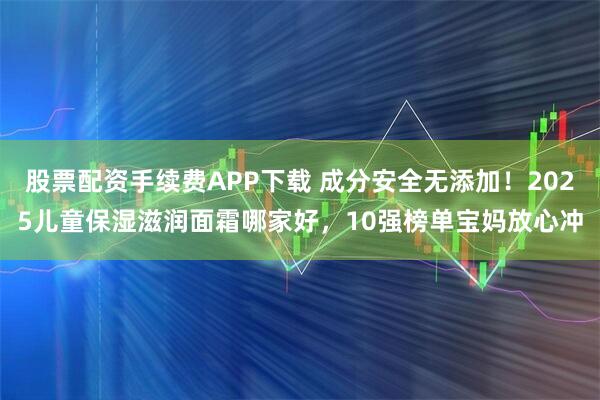 股票配资手续费APP下载 成分安全无添加！2025儿童保湿滋润面霜哪家好，10强榜单宝妈放心冲