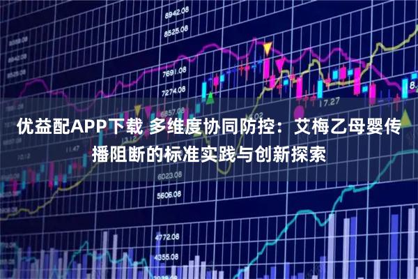 优益配APP下载 多维度协同防控：艾梅乙母婴传播阻断的标准实践与创新探索