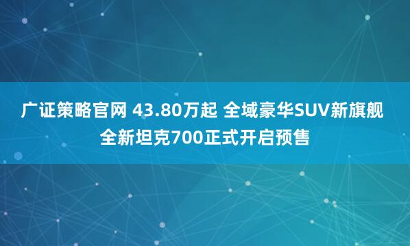 广证策略官网 43.80万起 全域豪华SUV新旗舰 全新坦克700正式开启预售