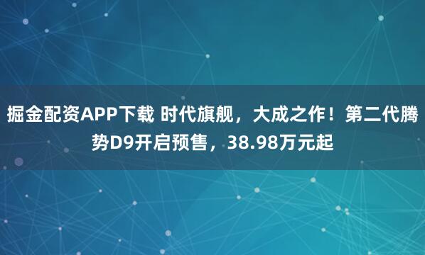 掘金配资APP下载 时代旗舰，大成之作！第二代腾势D9开启预售，38.98万元起