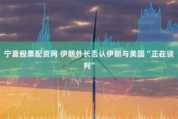 宁夏股票配资网 伊朗外长否认伊朗与美国“正在谈判”