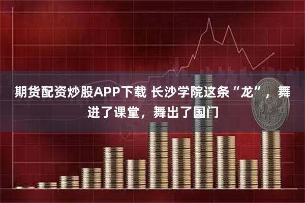 期货配资炒股APP下载 长沙学院这条“龙”，舞进了课堂，舞出了国门