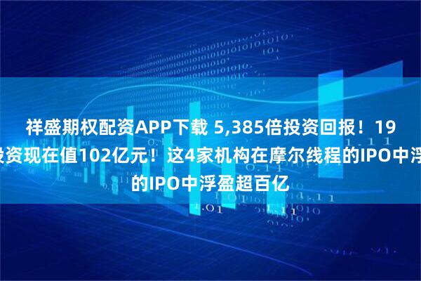 祥盛期权配资APP下载 5,385倍投资回报！190万初始投资现在值102亿元！这4家机构在摩尔线程的IPO中浮盈超百亿