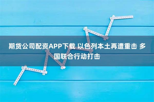 期货公司配资APP下载 以色列本土再遭重击 多国联合行动打击