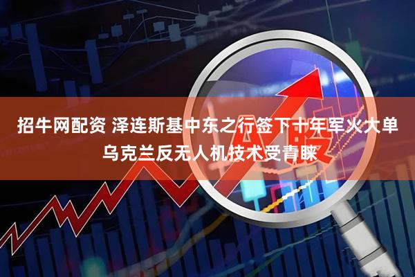 招牛网配资 泽连斯基中东之行签下十年军火大单 乌克兰反无人机技术受青睐