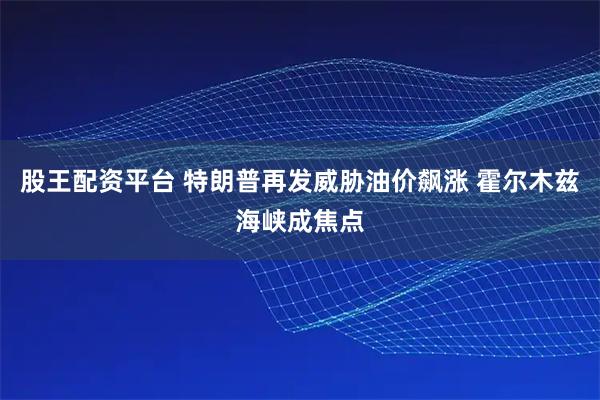 股王配资平台 特朗普再发威胁油价飙涨 霍尔木兹海峡成焦点