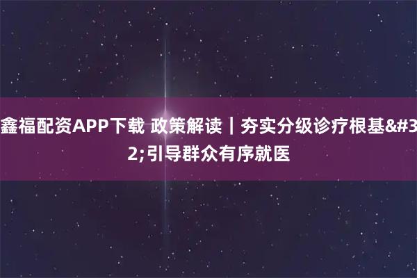 鑫福配资APP下载 政策解读｜夯实分级诊疗根基 引导群众有序就医