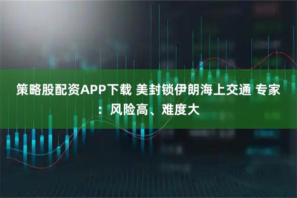策略股配资APP下载 美封锁伊朗海上交通 专家：风险高、难度大