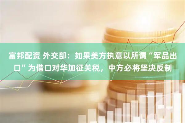 富邦配资 外交部：如果美方执意以所谓“军品出口”为借口对华加征关税，中方必将坚决反制