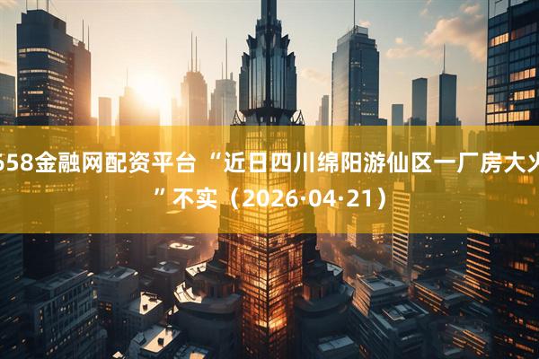 658金融网配资平台 “近日四川绵阳游仙区一厂房大火”不实（2026·04·21）