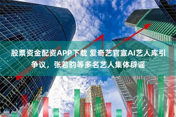 股票资金配资APP下载 爱奇艺官宣AI艺人库引争议，张若昀等多名艺人集体辟谣