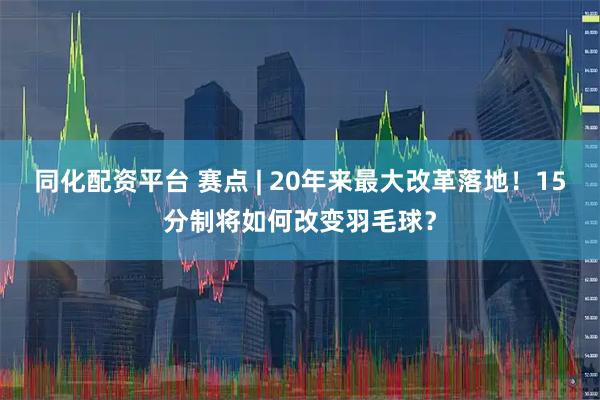 同化配资平台 赛点 | 20年来最大改革落地！15分制将如何改变羽毛球？