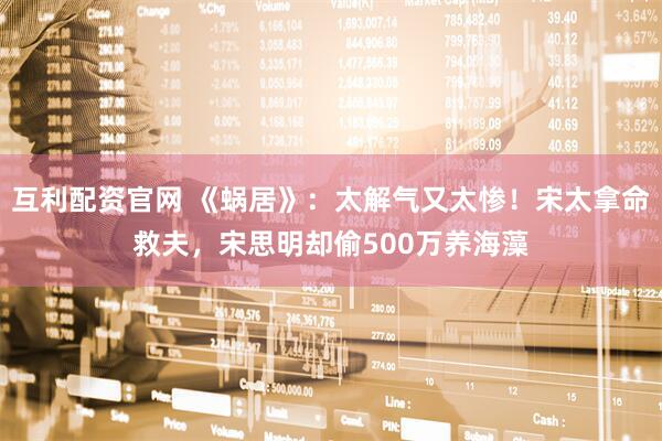 互利配资官网 《蜗居》：太解气又太惨！宋太拿命救夫，宋思明却偷500万养海藻