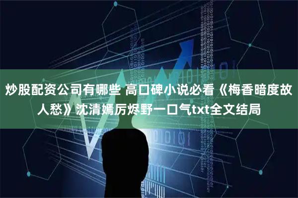 炒股配资公司有哪些 高口碑小说必看《梅香暗度故人愁》沈清嫣厉烬野一口气txt全文结局