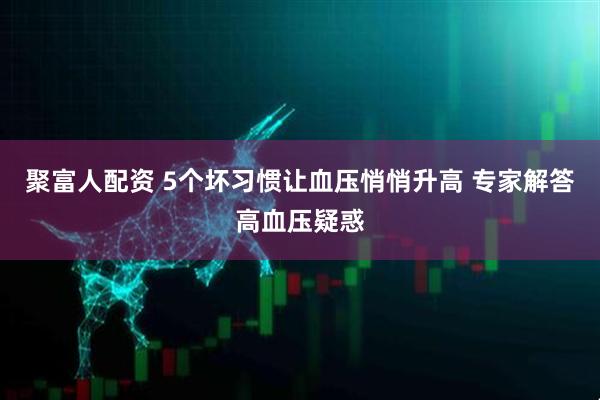 聚富人配资 5个坏习惯让血压悄悄升高 专家解答高血压疑惑