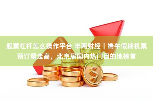 股票杠杆怎么操作平台 半两财经｜端午假期机票预订量走高，北京居国内热门目的地榜首