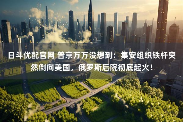日斗优配官网 普京万万没想到：集安组织铁杆突然倒向美国，俄罗斯后院彻底起火！