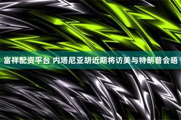 富祥配资平台 内塔尼亚胡近期将访美与特朗普会晤